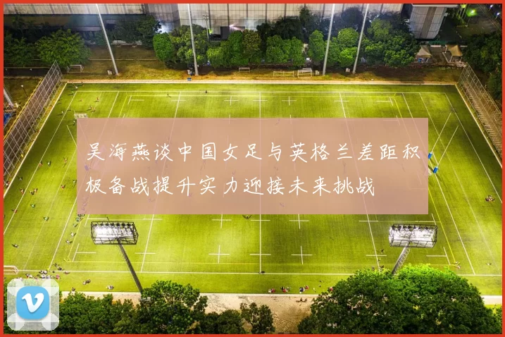 吴海燕谈中国女足与英格兰差距积极备战提升实力迎接未来挑战