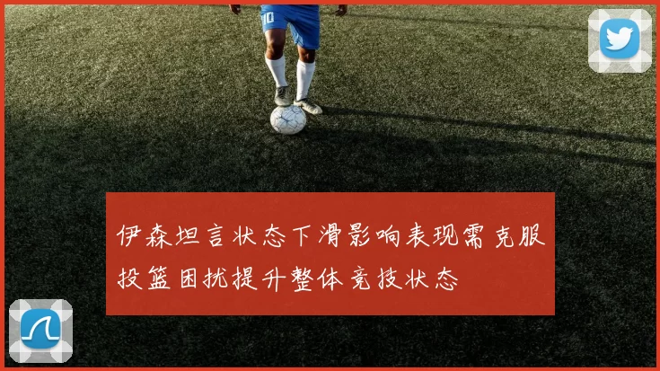 伊森坦言状态下滑影响表现需克服投篮困扰提升整体竞技状态