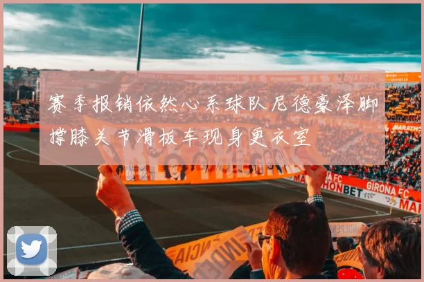 赛季报销依然心系球队尼德豪泽脚撑膝关节滑板车现身更衣室