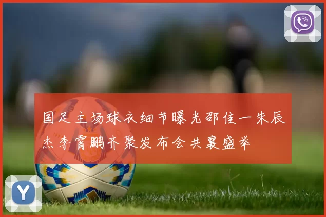 国足主场球衣细节曝光邵佳一朱辰杰李霄鹏齐聚发布会共襄盛举