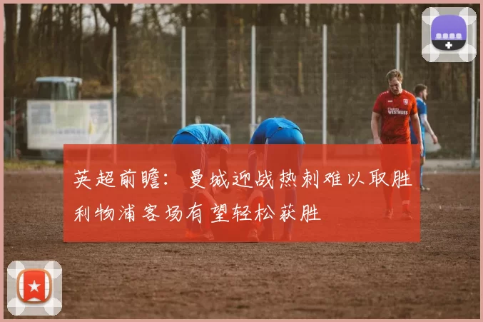 英超前瞻：曼城迎战热刺难以取胜利物浦客场有望轻松获胜