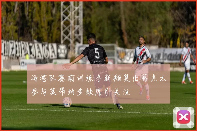 海港队赛前训练李新翔复出蒋光太参与莱昂纳多缺席引关注