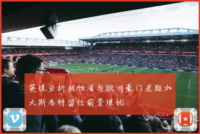 英媒分析利物浦与欧洲豪门差距加大斯洛特留任前景堪忧
