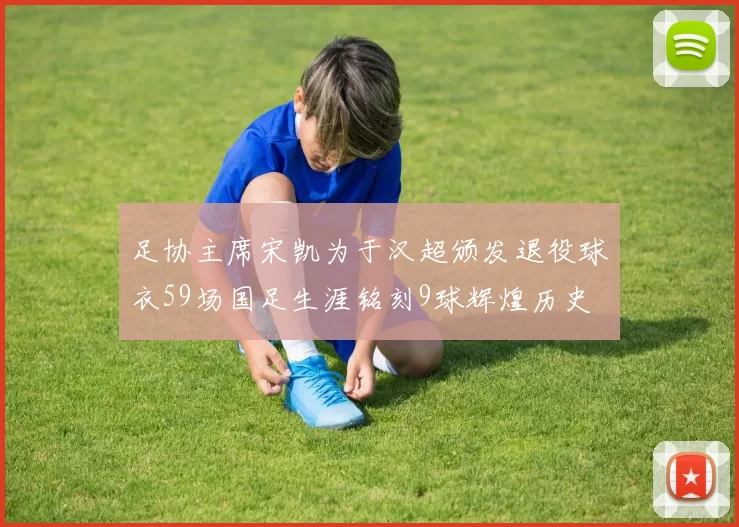 足协主席宋凯为于汉超颁发退役球衣59场国足生涯铭刻9球辉煌历史