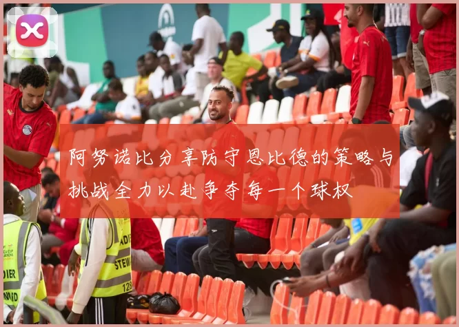 阿努诺比分享防守恩比德的策略与挑战全力以赴争夺每一个球权